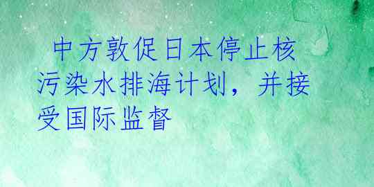  中方敦促日本停止核污染水排海计划，并接受国际监督