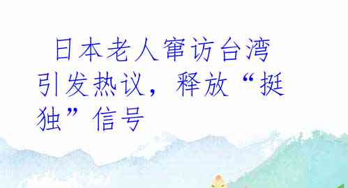  日本老人窜访台湾引发热议，释放“挺独”信号