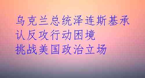 乌克兰总统泽连斯基承认反攻行动困境 挑战美国政治立场