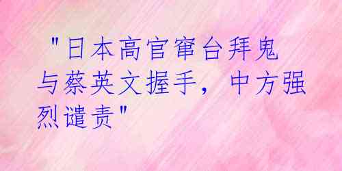  "日本高官窜台拜鬼与蔡英文握手，中方强烈谴责"