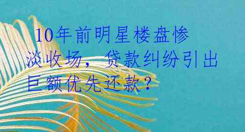  10年前明星楼盘惨淡收场，贷款纠纷引出巨额优先还款？