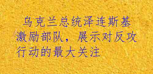  乌克兰总统泽连斯基激励部队，展示对反攻行动的最大关注