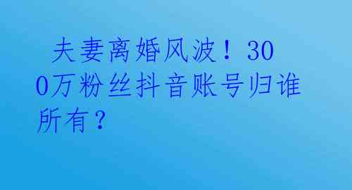  夫妻离婚风波！300万粉丝抖音账号归谁所有？