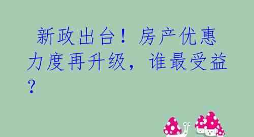  新政出台！房产优惠力度再升级，谁最受益？