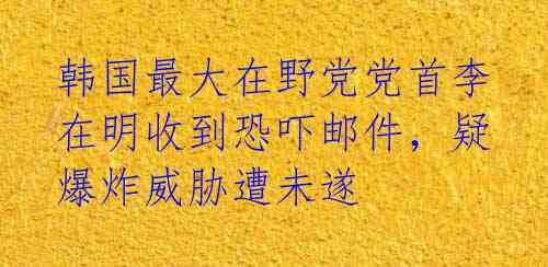 韩国最大在野党党首李在明收到恐吓邮件，疑爆炸威胁遭未遂