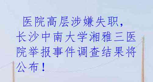  医院高层涉嫌失职，长沙中南大学湘雅三医院举报事件调查结果将公布！