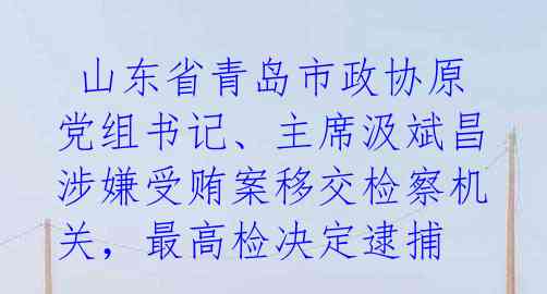  山东省青岛市政协原党组书记、主席汲斌昌涉嫌受贿案移交检察机关，最高检决定逮捕