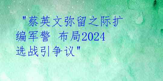  "蔡英文弥留之际扩编军警 布局2024选战引争议"