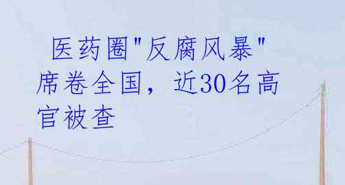  医药圈"反腐风暴"席卷全国，近30名高官被查