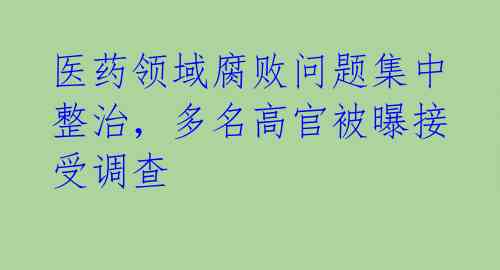 医药领域腐败问题集中整治，多名高官被曝接受调查