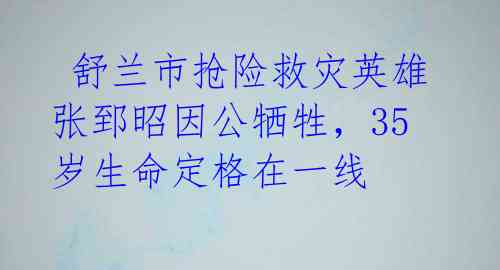  舒兰市抢险救灾英雄张郅昭因公牺牲，35岁生命定格在一线