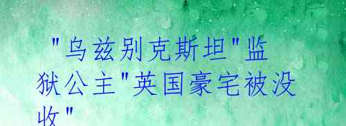  "乌兹别克斯坦"监狱公主"英国豪宅被没收"