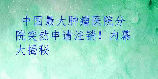  中国最大肿瘤医院分院突然申请注销！内幕大揭秘