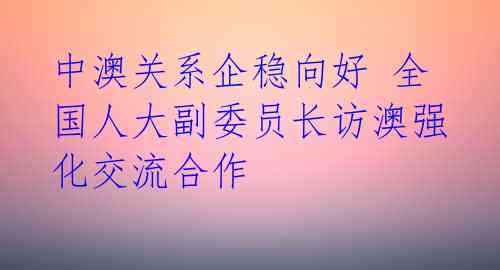 中澳关系企稳向好 全国人大副委员长访澳强化交流合作