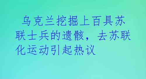  乌克兰挖掘上百具苏联士兵的遗骸，去苏联化运动引起热议