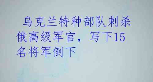  乌克兰特种部队刺杀俄高级军官，写下15名将军倒下