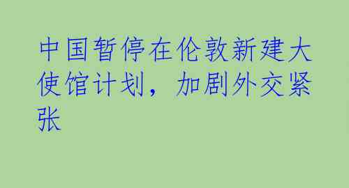 中国暂停在伦敦新建大使馆计划，加剧外交紧张