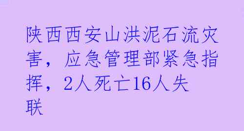 陕西西安山洪泥石流灾害，应急管理部紧急指挥，2人死亡16人失联