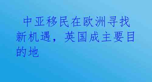  中亚移民在欧洲寻找新机遇，英国成主要目的地