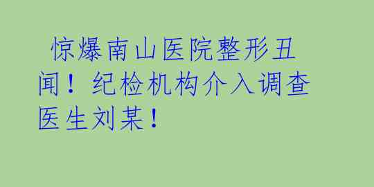  惊爆南山医院整形丑闻！纪检机构介入调查医生刘某！