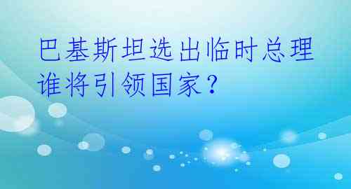 巴基斯坦选出临时总理 谁将引领国家？