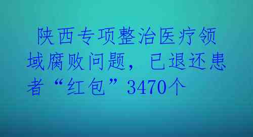  陕西专项整治医疗领域腐败问题，已退还患者“红包”3470个