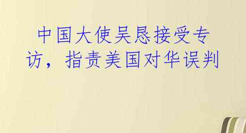  中国大使吴恳接受专访，指责美国对华误判