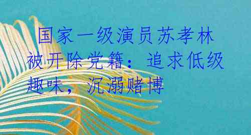  国家一级演员苏孝林被开除党籍：追求低级趣味，沉溺赌博