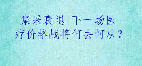  集采衰退 下一场医疗价格战将何去何从？ 