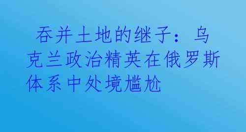  吞并土地的继子：乌克兰政治精英在俄罗斯体系中处境尴尬