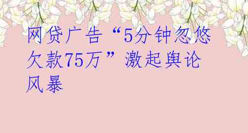 网贷广告“5分钟忽悠欠款75万”激起舆论风暴