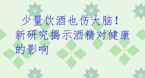  少量饮酒也伤大脑！新研究揭示酒精对健康的影响