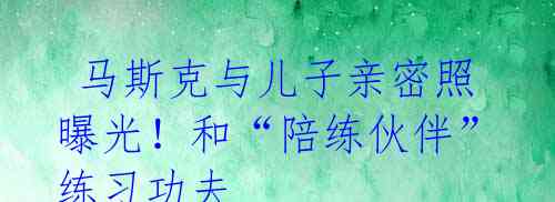  马斯克与儿子亲密照曝光！和“陪练伙伴”练习功夫