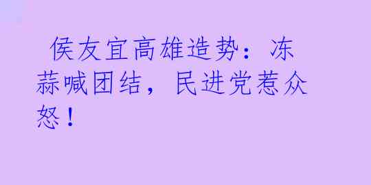  侯友宜高雄造势：冻蒜喊团结，民进党惹众怒！