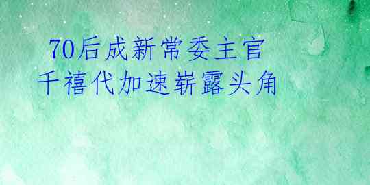  70后成新常委主官 千禧代加速崭露头角