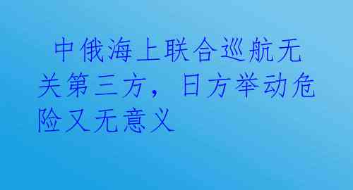  中俄海上联合巡航无关第三方，日方举动危险又无意义