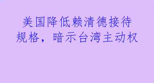  美国降低赖清德接待规格，暗示台湾主动权