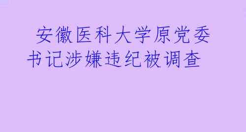  安徽医科大学原党委书记涉嫌违纪被调查