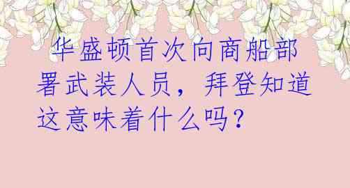  华盛顿首次向商船部署武装人员，拜登知道这意味着什么吗？