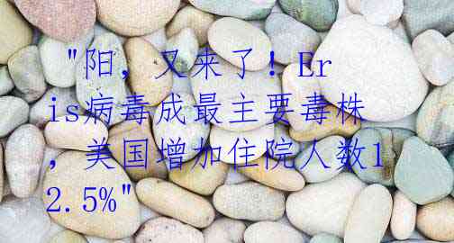  "阳，又来了！Eris病毒成最主要毒株，美国增加住院人数12.5%"