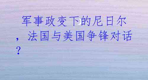  军事政变下的尼日尔，法国与美国争锋对话？