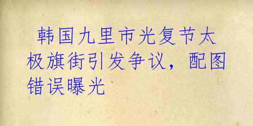  韩国九里市光复节太极旗街引发争议，配图错误曝光