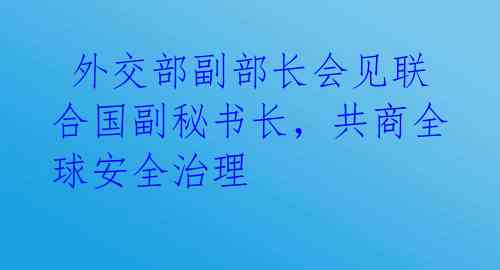  外交部副部长会见联合国副秘书长，共商全球安全治理