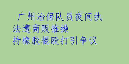  广州治保队员夜间执法遭商贩推搡 持橡胶棍殴打引争议