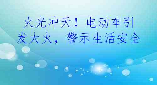  火光冲天！电动车引发大火，警示生活安全