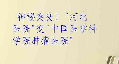  神秘突变! "河北医院"变"中国医学科学院肿瘤医院"