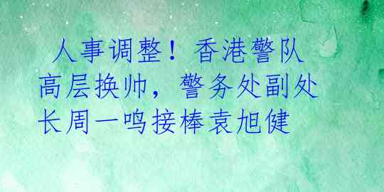  人事调整！香港警队高层换帅，警务处副处长周一鸣接棒袁旭健