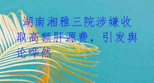  湖南湘雅三院涉嫌收取高额肝源费，引发舆论哗然