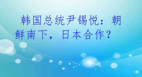  韩国总统尹锡悦：朝鲜南下，日本合作？