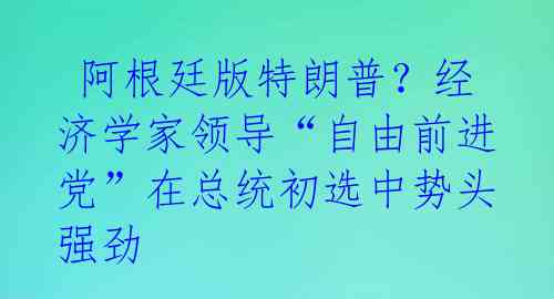  阿根廷版特朗普？经济学家领导“自由前进党”在总统初选中势头强劲